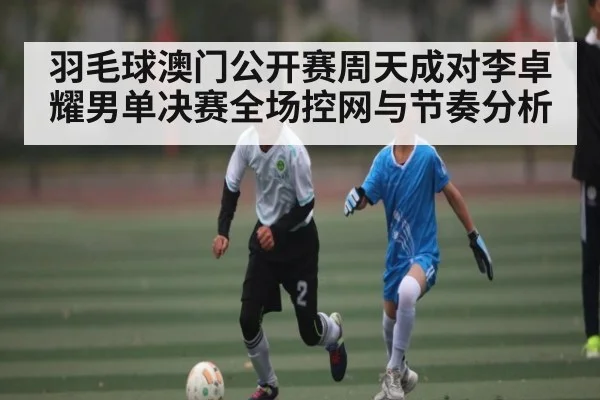 羽毛球澳门公开赛周天成对李卓耀男单决赛全场控网与节奏分析