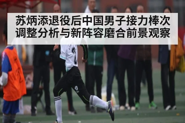 苏炳添退役后中国男子接力棒次调整分析与新阵容磨合前景观察
