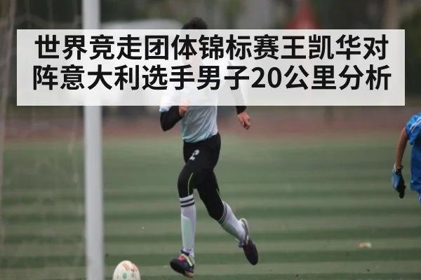 世界竞走团体锦标赛王凯华对阵意大利选手男子20公里分析