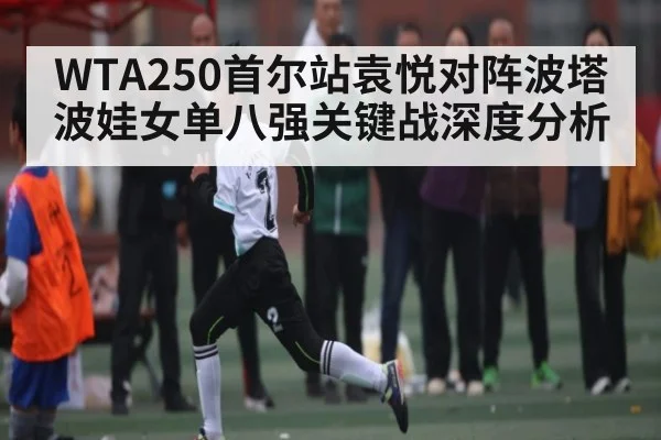 WTA250首尔站袁悦对阵波塔波娃女单八强关键战深度分析